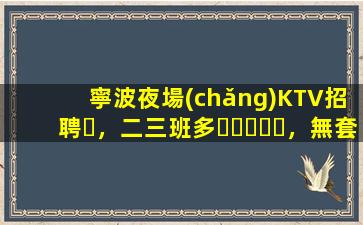 寧波夜場(chǎng)KTV招聘，二三班多，無套路，絕對(duì)靠譜多賺